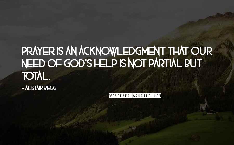 Alistair Begg Quotes: Prayer is an acknowledgment that our need of God's help is not partial but total.