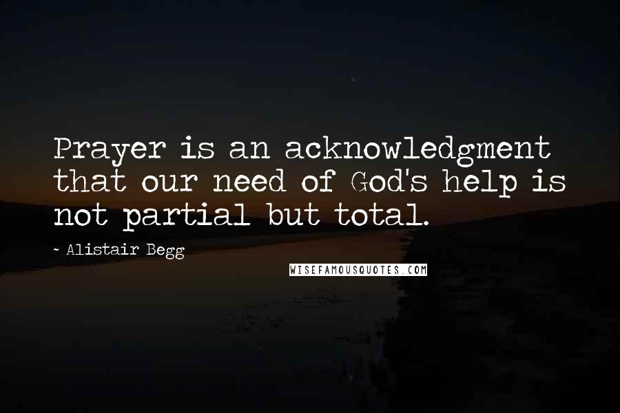 Alistair Begg Quotes: Prayer is an acknowledgment that our need of God's help is not partial but total.