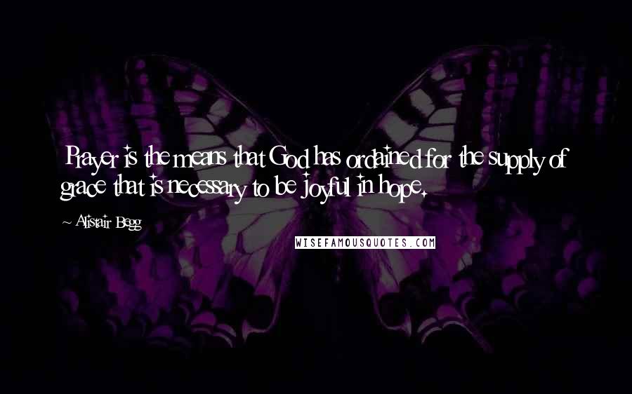 Alistair Begg Quotes: Prayer is the means that God has ordained for the supply of grace that is necessary to be joyful in hope.