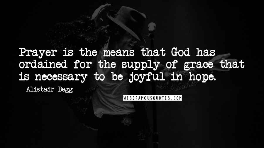 Alistair Begg Quotes: Prayer is the means that God has ordained for the supply of grace that is necessary to be joyful in hope.