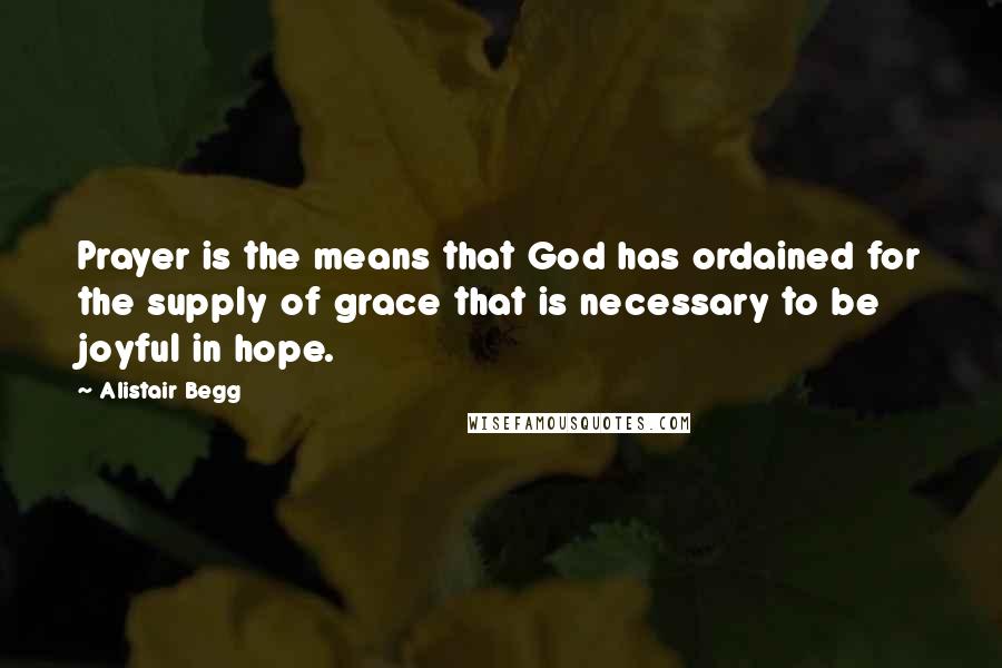 Alistair Begg Quotes: Prayer is the means that God has ordained for the supply of grace that is necessary to be joyful in hope.