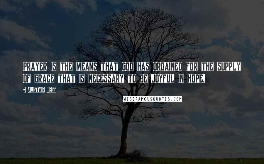 Alistair Begg Quotes: Prayer is the means that God has ordained for the supply of grace that is necessary to be joyful in hope.