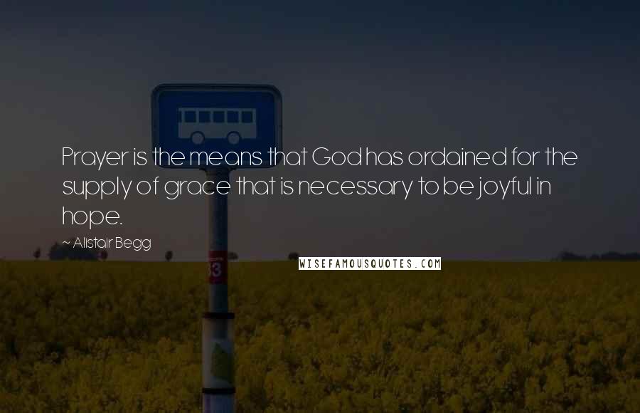 Alistair Begg Quotes: Prayer is the means that God has ordained for the supply of grace that is necessary to be joyful in hope.