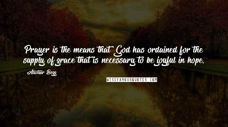 Alistair Begg Quotes: Prayer is the means that God has ordained for the supply of grace that is necessary to be joyful in hope.