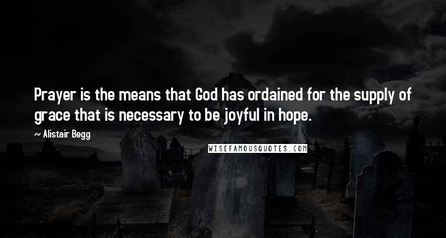 Alistair Begg Quotes: Prayer is the means that God has ordained for the supply of grace that is necessary to be joyful in hope.