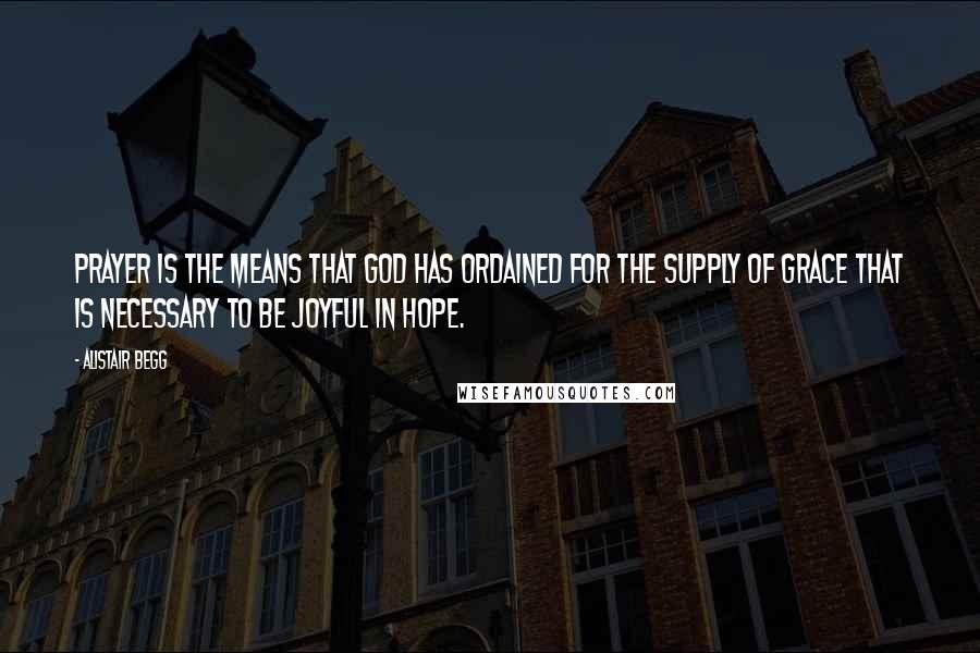 Alistair Begg Quotes: Prayer is the means that God has ordained for the supply of grace that is necessary to be joyful in hope.