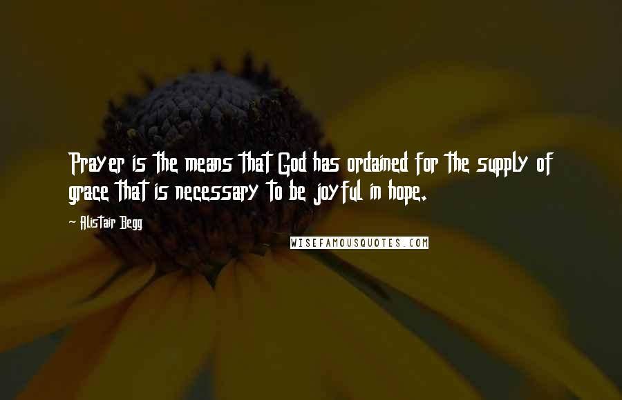 Alistair Begg Quotes: Prayer is the means that God has ordained for the supply of grace that is necessary to be joyful in hope.