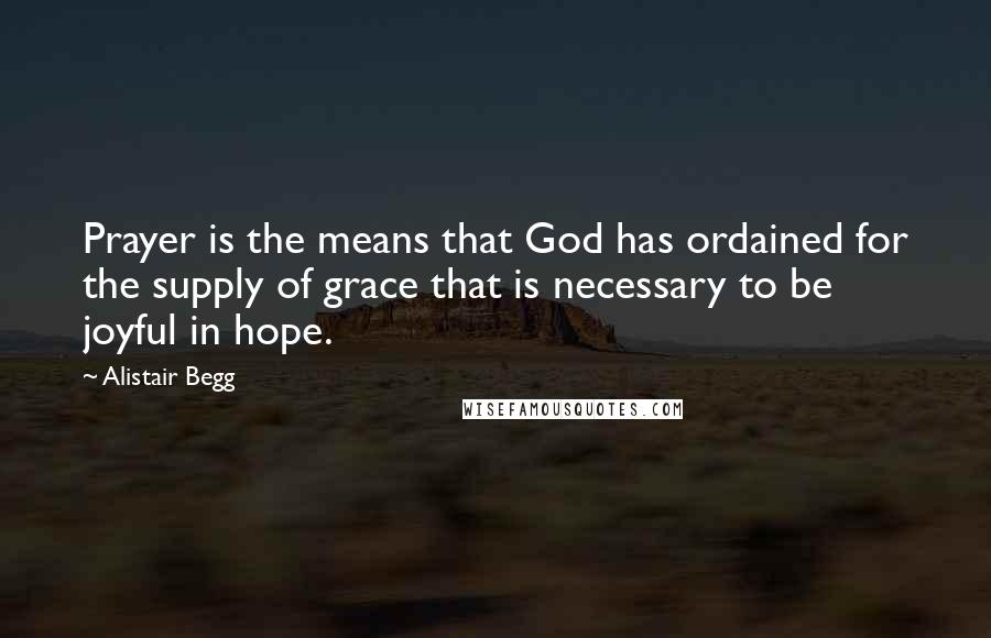 Alistair Begg Quotes: Prayer is the means that God has ordained for the supply of grace that is necessary to be joyful in hope.