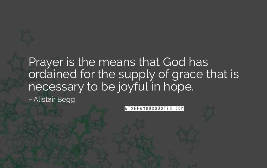 Alistair Begg Quotes: Prayer is the means that God has ordained for the supply of grace that is necessary to be joyful in hope.