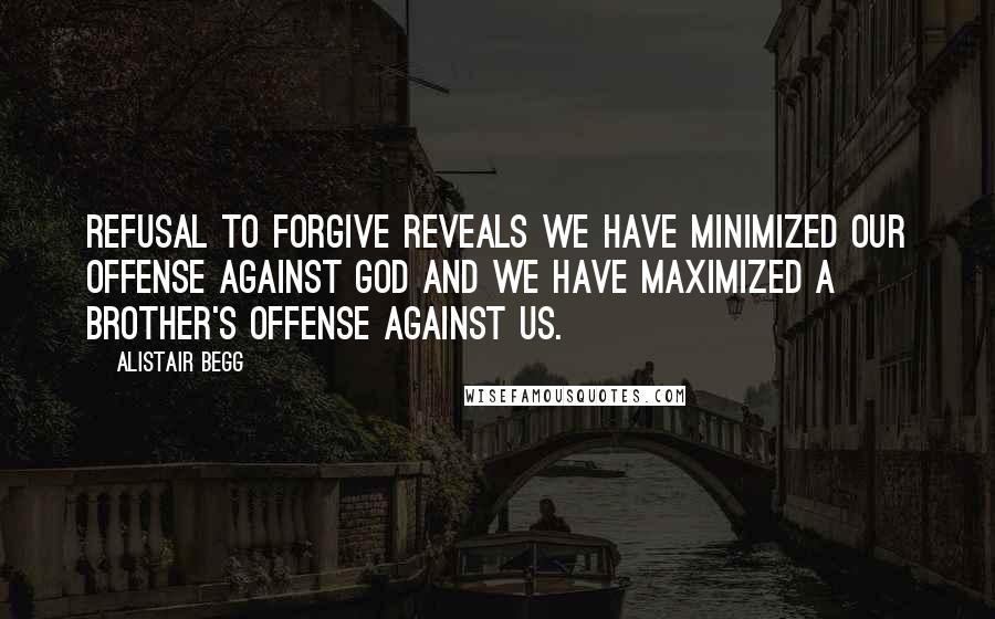 Alistair Begg Quotes: Refusal to forgive reveals we have minimized our offense against God and we have maximized a brother's offense against us.