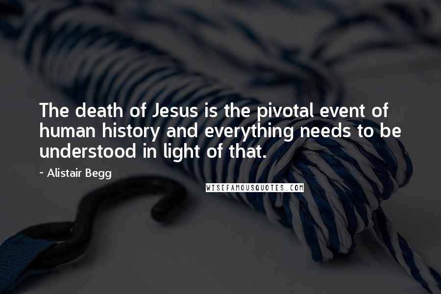 Alistair Begg Quotes: The death of Jesus is the pivotal event of human history and everything needs to be understood in light of that.