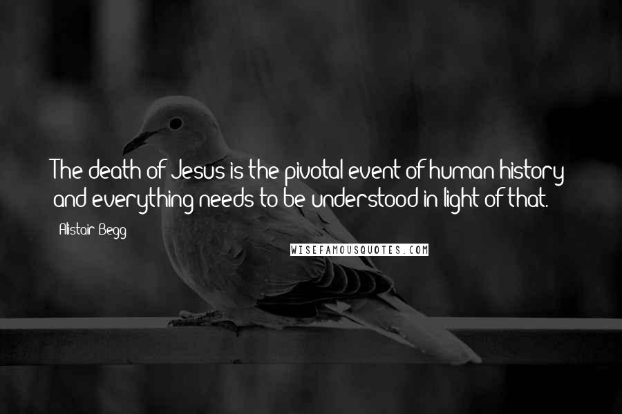 Alistair Begg Quotes: The death of Jesus is the pivotal event of human history and everything needs to be understood in light of that.