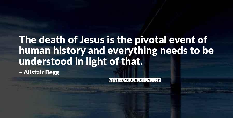 Alistair Begg Quotes: The death of Jesus is the pivotal event of human history and everything needs to be understood in light of that.