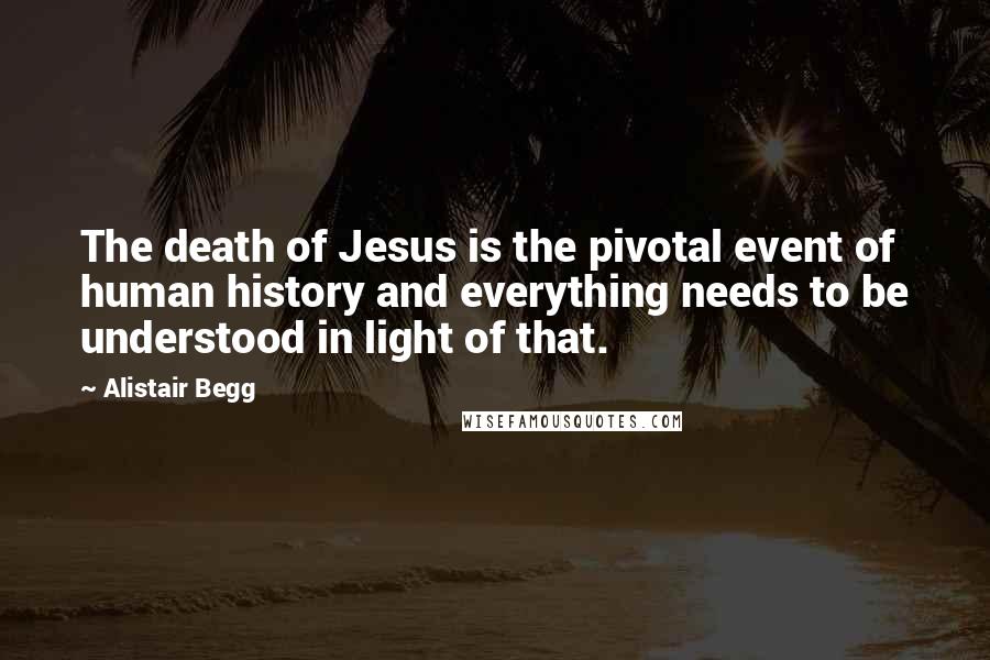 Alistair Begg Quotes: The death of Jesus is the pivotal event of human history and everything needs to be understood in light of that.