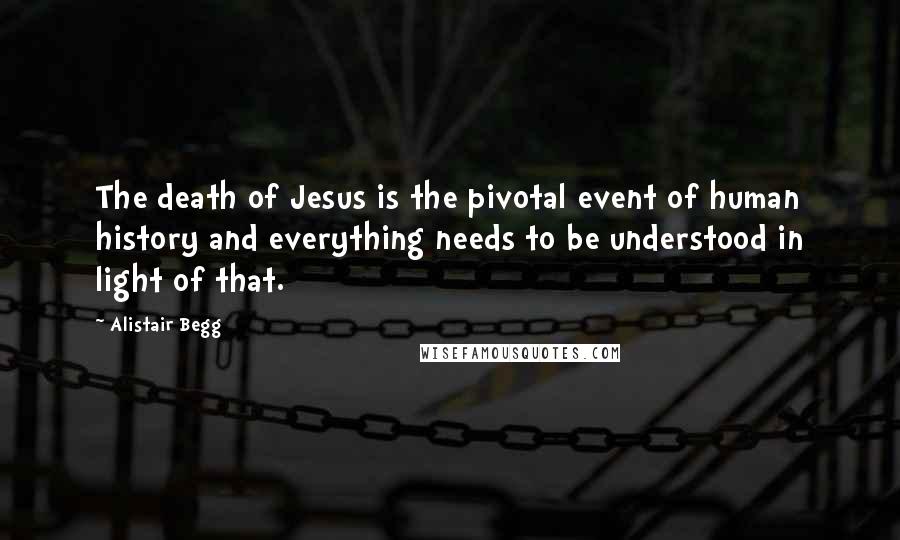 Alistair Begg Quotes: The death of Jesus is the pivotal event of human history and everything needs to be understood in light of that.