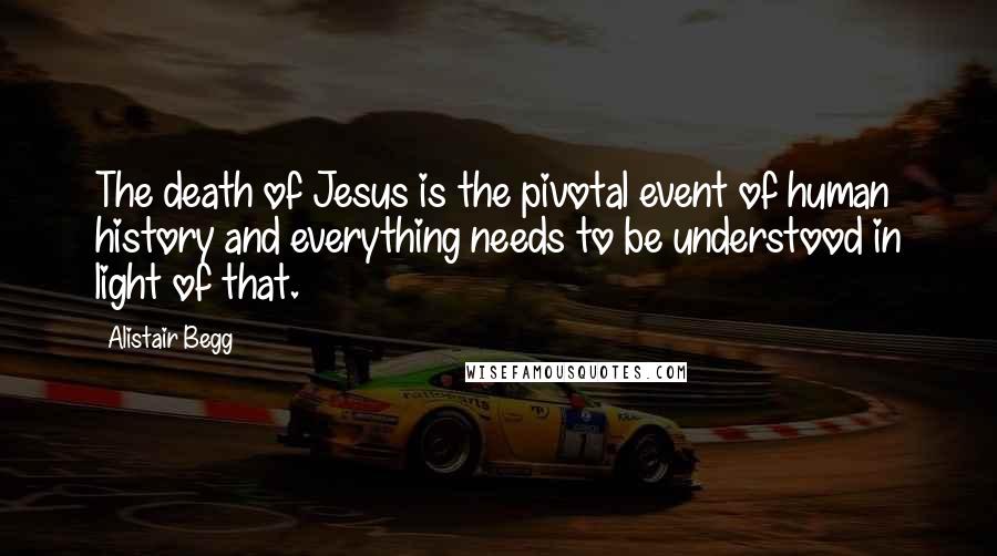 Alistair Begg Quotes: The death of Jesus is the pivotal event of human history and everything needs to be understood in light of that.