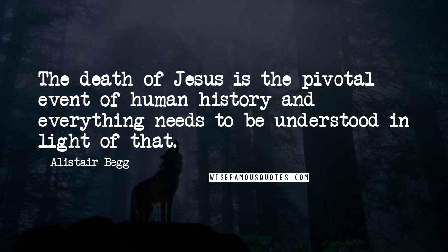 Alistair Begg Quotes: The death of Jesus is the pivotal event of human history and everything needs to be understood in light of that.