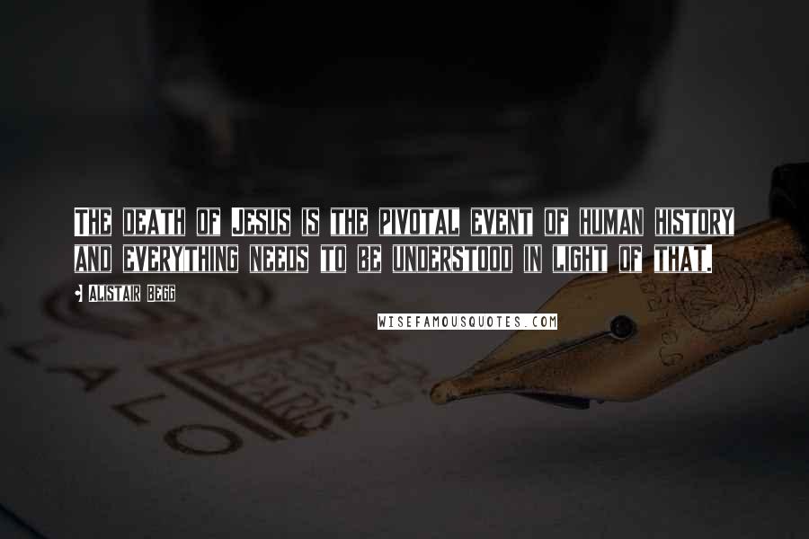 Alistair Begg Quotes: The death of Jesus is the pivotal event of human history and everything needs to be understood in light of that.