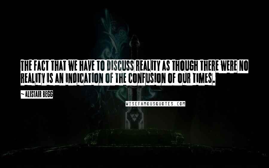 Alistair Begg Quotes: The fact that we have to discuss reality as though there were no reality is an indication of the confusion of our times.
