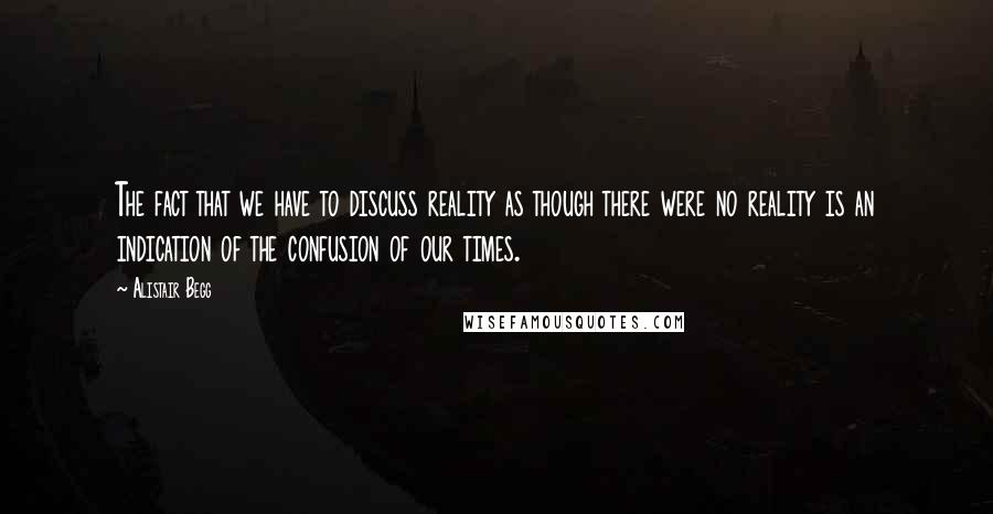 Alistair Begg Quotes: The fact that we have to discuss reality as though there were no reality is an indication of the confusion of our times.