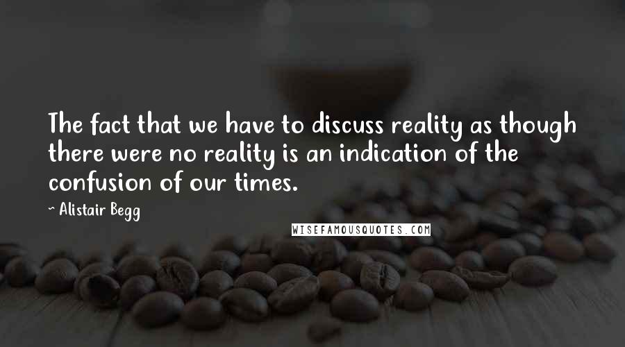 Alistair Begg Quotes: The fact that we have to discuss reality as though there were no reality is an indication of the confusion of our times.