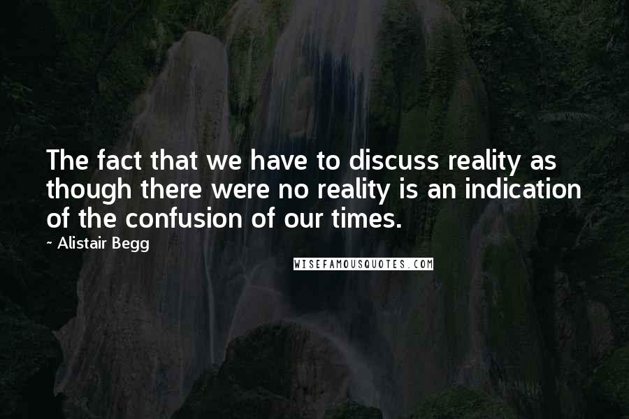 Alistair Begg Quotes: The fact that we have to discuss reality as though there were no reality is an indication of the confusion of our times.
