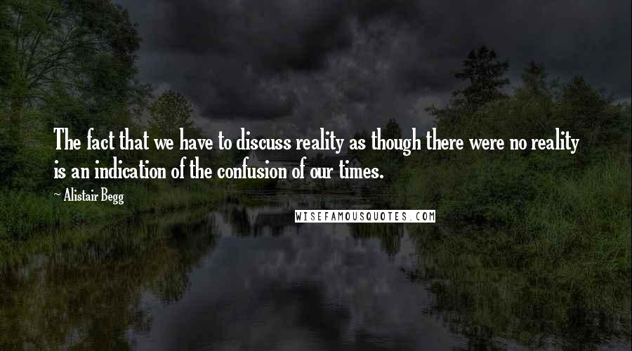 Alistair Begg Quotes: The fact that we have to discuss reality as though there were no reality is an indication of the confusion of our times.