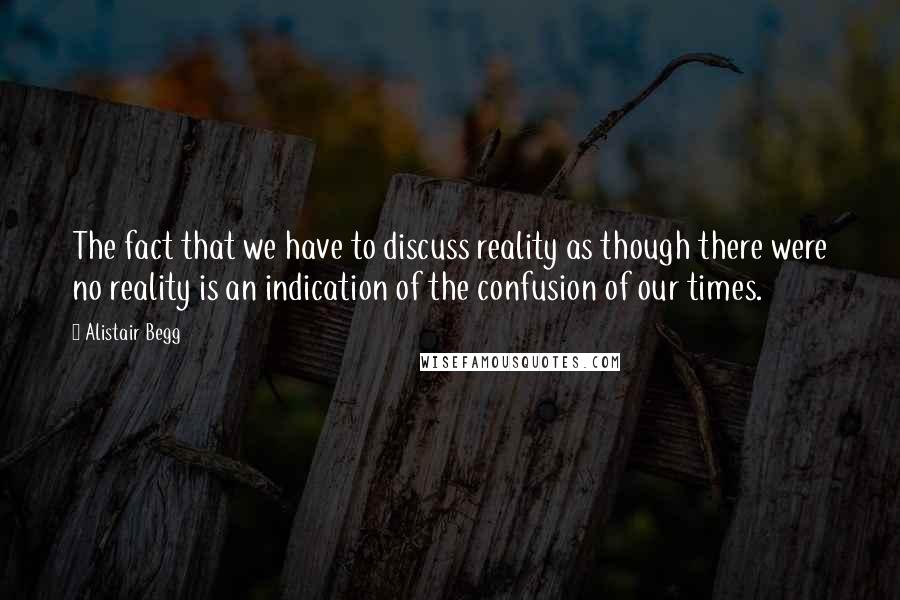 Alistair Begg Quotes: The fact that we have to discuss reality as though there were no reality is an indication of the confusion of our times.