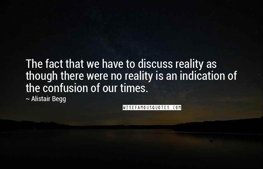 Alistair Begg Quotes: The fact that we have to discuss reality as though there were no reality is an indication of the confusion of our times.