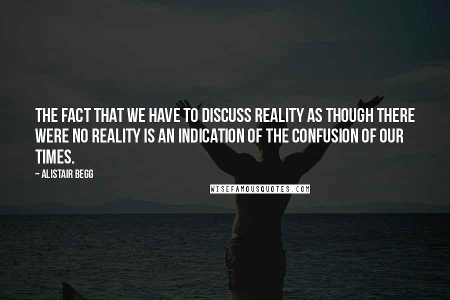 Alistair Begg Quotes: The fact that we have to discuss reality as though there were no reality is an indication of the confusion of our times.