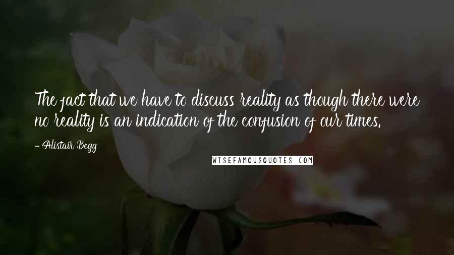 Alistair Begg Quotes: The fact that we have to discuss reality as though there were no reality is an indication of the confusion of our times.