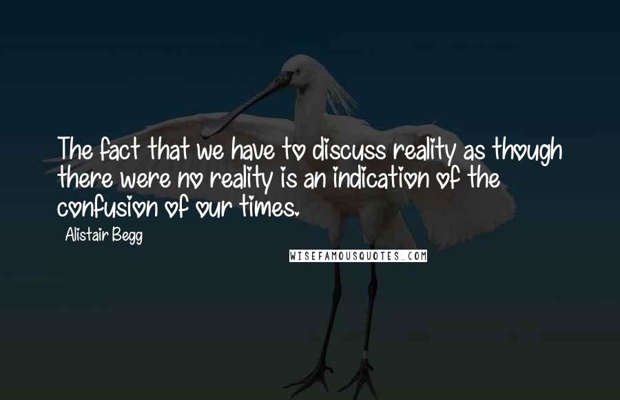 Alistair Begg Quotes: The fact that we have to discuss reality as though there were no reality is an indication of the confusion of our times.