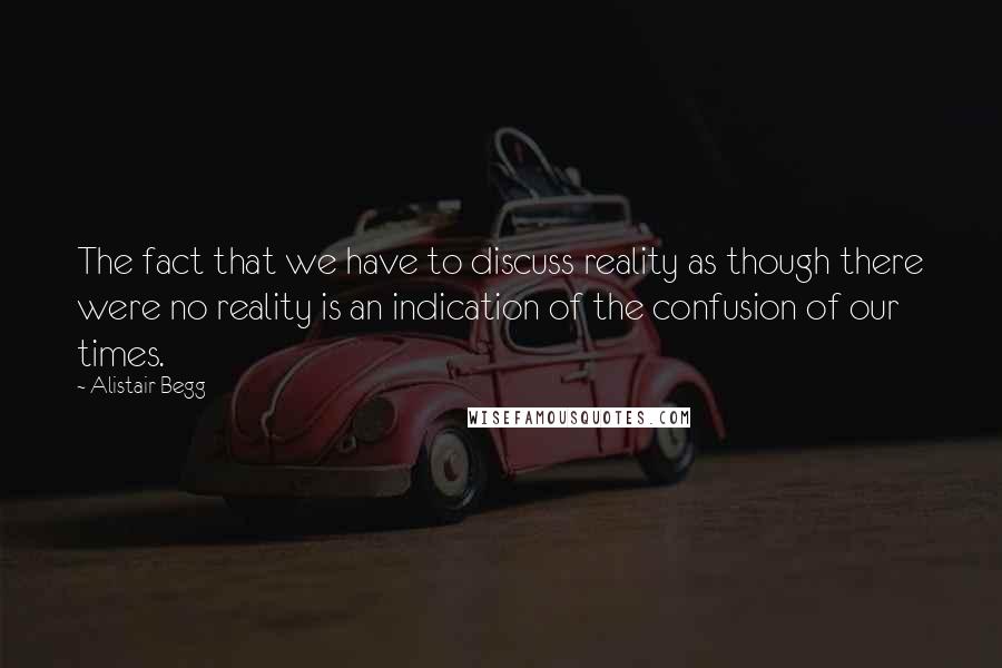 Alistair Begg Quotes: The fact that we have to discuss reality as though there were no reality is an indication of the confusion of our times.