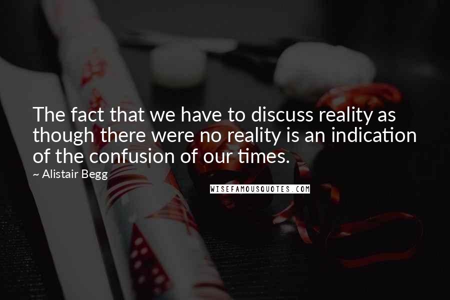 Alistair Begg Quotes: The fact that we have to discuss reality as though there were no reality is an indication of the confusion of our times.