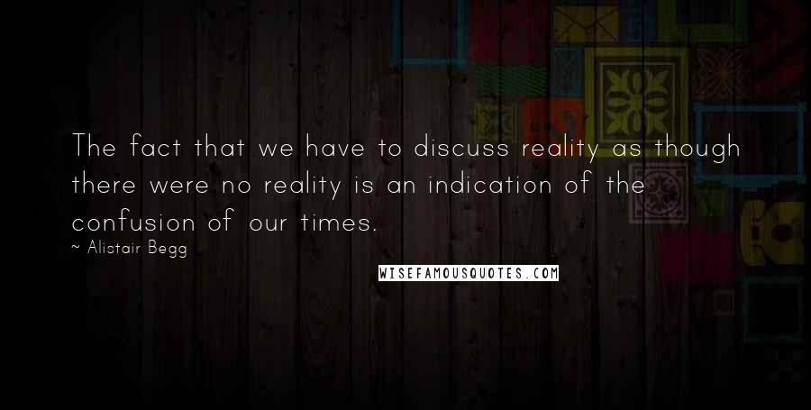 Alistair Begg Quotes: The fact that we have to discuss reality as though there were no reality is an indication of the confusion of our times.