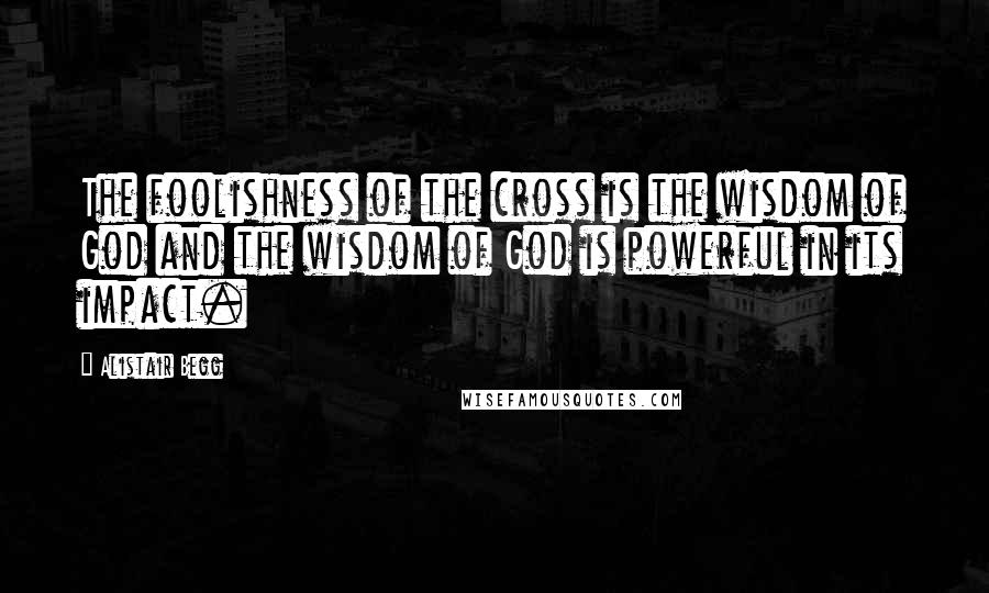 Alistair Begg Quotes: The foolishness of the cross is the wisdom of God and the wisdom of God is powerful in its impact.