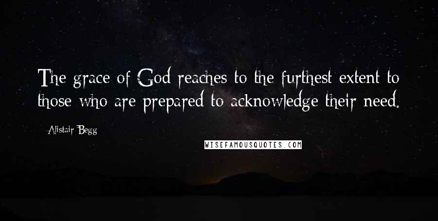 Alistair Begg Quotes: The grace of God reaches to the furthest extent to those who are prepared to acknowledge their need.