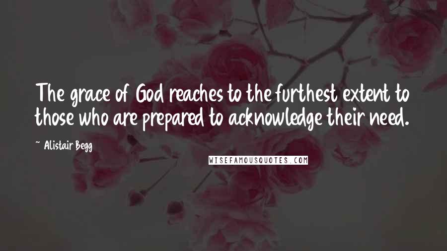 Alistair Begg Quotes: The grace of God reaches to the furthest extent to those who are prepared to acknowledge their need.