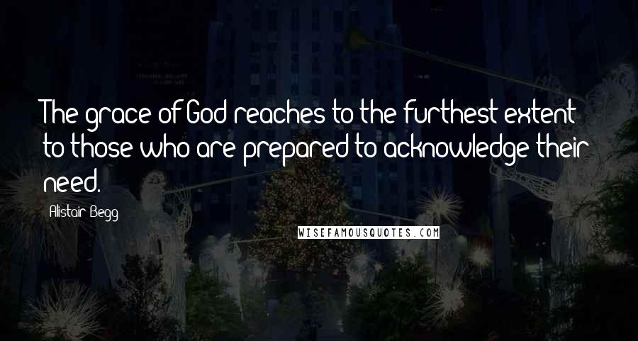 Alistair Begg Quotes: The grace of God reaches to the furthest extent to those who are prepared to acknowledge their need.