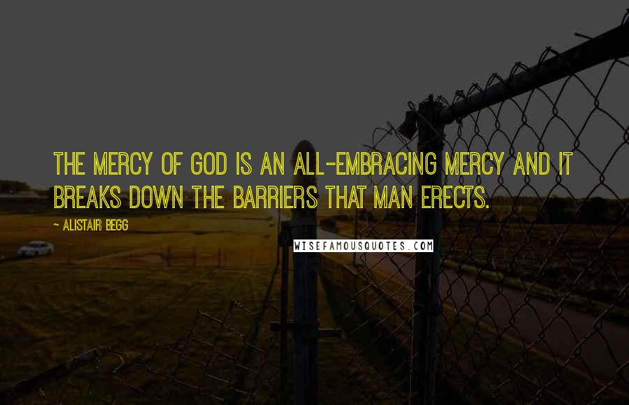 Alistair Begg Quotes: The mercy of God is an all-embracing mercy and it breaks down the barriers that man erects.