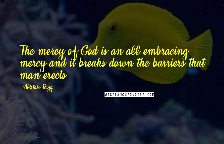 Alistair Begg Quotes: The mercy of God is an all-embracing mercy and it breaks down the barriers that man erects.