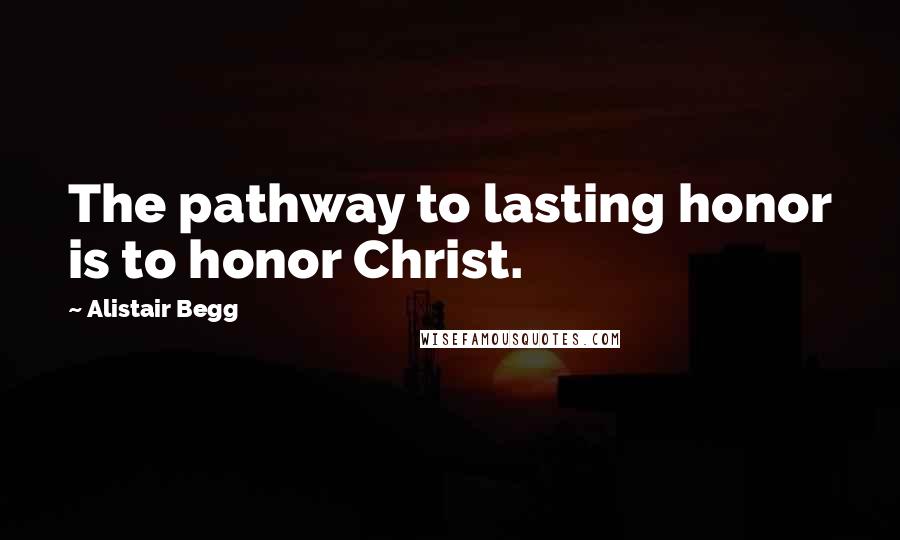 Alistair Begg Quotes: The pathway to lasting honor is to honor Christ.