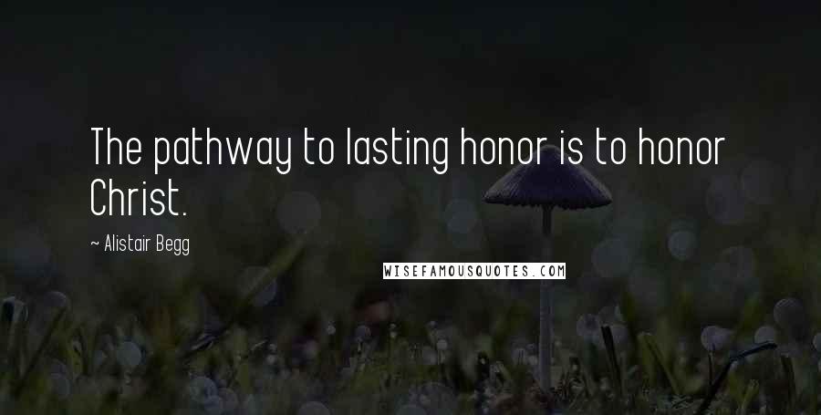 Alistair Begg Quotes: The pathway to lasting honor is to honor Christ.