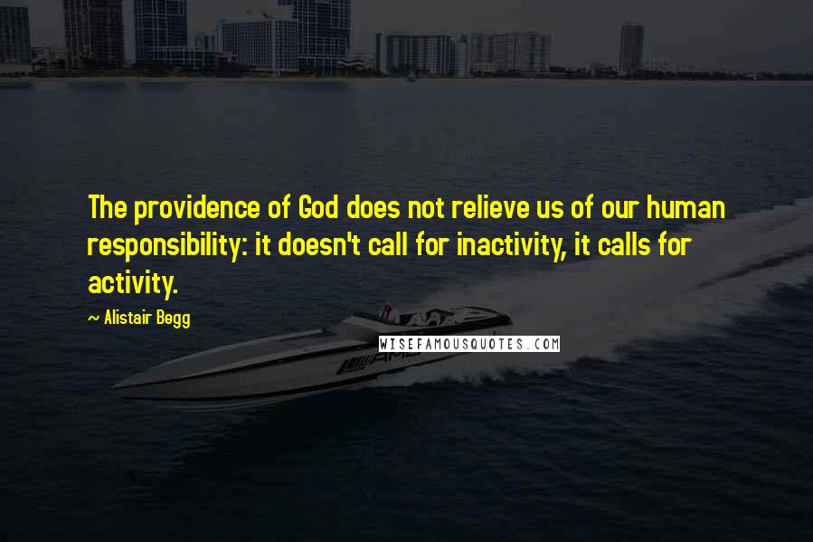 Alistair Begg Quotes: The providence of God does not relieve us of our human responsibility: it doesn't call for inactivity, it calls for activity.