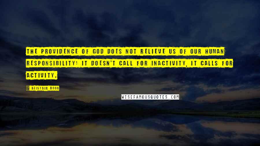 Alistair Begg Quotes: The providence of God does not relieve us of our human responsibility: it doesn't call for inactivity, it calls for activity.