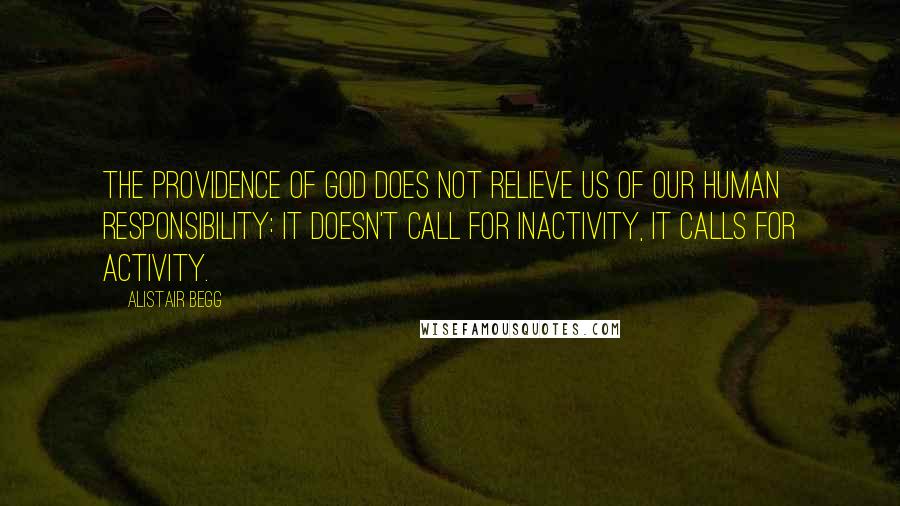 Alistair Begg Quotes: The providence of God does not relieve us of our human responsibility: it doesn't call for inactivity, it calls for activity.