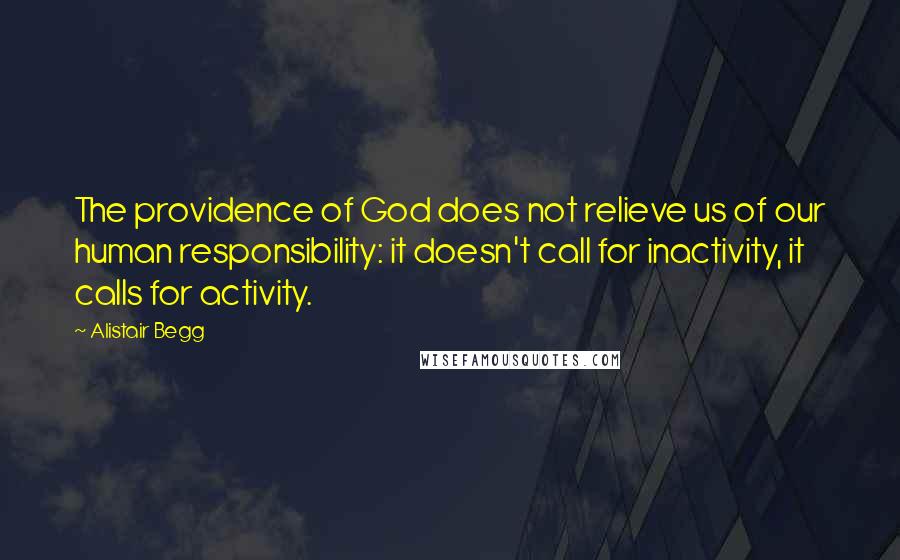 Alistair Begg Quotes: The providence of God does not relieve us of our human responsibility: it doesn't call for inactivity, it calls for activity.