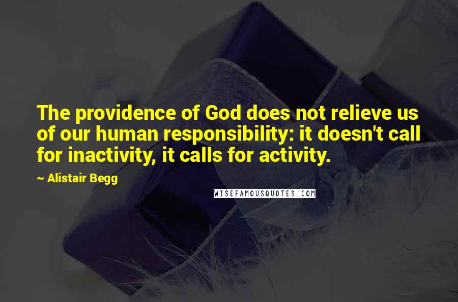 Alistair Begg Quotes: The providence of God does not relieve us of our human responsibility: it doesn't call for inactivity, it calls for activity.