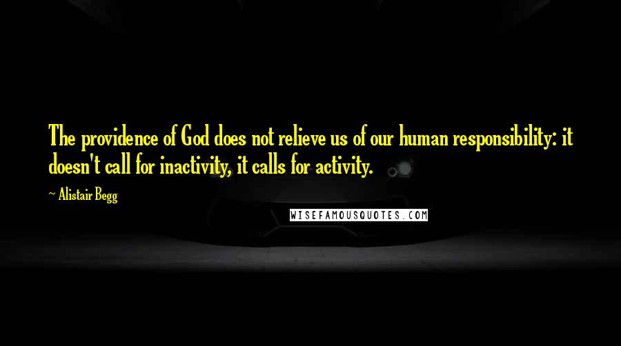 Alistair Begg Quotes: The providence of God does not relieve us of our human responsibility: it doesn't call for inactivity, it calls for activity.