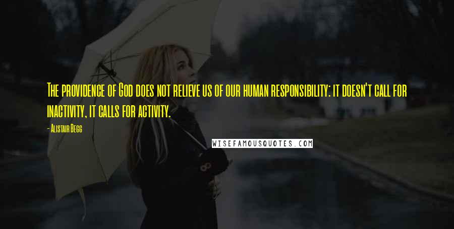 Alistair Begg Quotes: The providence of God does not relieve us of our human responsibility: it doesn't call for inactivity, it calls for activity.